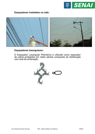 Espaçadores instalados na rede:
Espaçadores losangulares:
O Espaçador Losangular Polimérico é utilizado como separador
de cabos protegidos em redes aéreas compactas de distribuição
com anel de amarração.
Eng.º Eletricista Flávio Henrique SEP - Sistema Elétrico de Potência 149/201
 