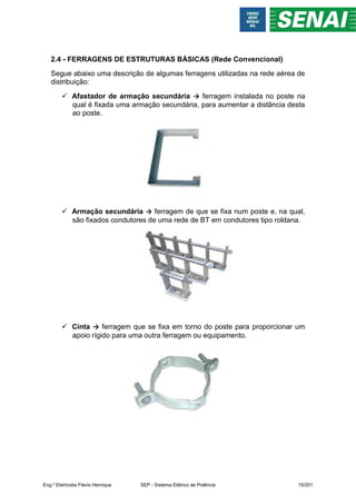 2.4 - FERRAGENS DE ESTRUTURAS BÁSICAS (Rede Convencional)
Segue abaixo uma descrição de algumas ferragens utilizadas na rede aérea de
distribuição:
 Afastador de armação secundária → ferragem instalada no poste na
qual é fixada uma armação secundária, para aumentar a distância desta
ao poste.
 Armação secundária → ferragem de que se fixa num poste e, na qual,
são fixados condutores de uma rede de BT em condutores tipo roldana.
 Cinta → ferragem que se fixa em torno do poste para proporcionar um
apoio rígido para uma outra ferragem ou equipamento.
Eng.º Eletricista Flávio Henrique SEP - Sistema Elétrico de Potência 15/201
 