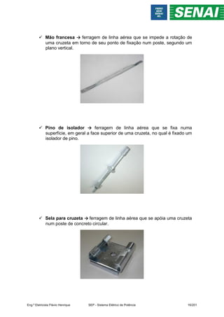  Mão francesa → ferragem de linha aérea que se impede a rotação de
uma cruzeta em torno de seu ponto de fixação num poste, segundo um
plano vertical.
 Pino de isolador → ferragem de linha aérea que se fixa numa
superfície, em geral a face superior de uma cruzeta, no qual é fixado um
isolador de pino.
 Sela para cruzeta → ferragem de linha aérea que se apóia uma cruzeta
num poste de concreto circular.
Eng.º Eletricista Flávio Henrique SEP - Sistema Elétrico de Potência 16/201
 