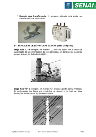  Suporte para transformador → ferragem utilizada para apoiar um
transformador de distribuição.
2.4 - FERRAGENS DE ESTRUTURAS BÁSICAS (Rede Compacta)
Braço Tipo “L” → ferragem, em formato “L”, presa ao poste, com a função de
sustentação do cabo mensageiro da rede compacta, em condição de tangência
ou com ângulos de deflexão de até 6º.
Braço Tipo “C” → ferragem, em formato “C”, presa ao poste, com a finalidade
de sustentação das fases em condições de ângulo e de final de linha,
derivações e conexão de equipamento à rede.
Eng.º Eletricista Flávio Henrique SEP - Sistema Elétrico de Potência 17/201
 