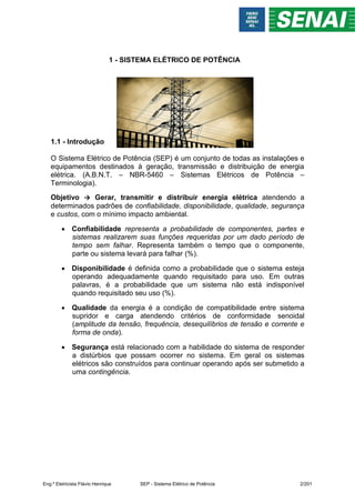 1 - SISTEMA ELÉTRICO DE POTÊNCIA
1.1 - Introdução
O Sistema Elétrico de Potência (SEP) é um conjunto de todas as instalações e
equipamentos destinados à geração, transmissão e distribuição de energia
elétrica. (A.B.N.T. – NBR-5460 – Sistemas Elétricos de Potência –
Terminologia).
Objetivo → Gerar, transmitir e distribuir energia elétrica atendendo a
determinados padrões de confiabilidade, disponibilidade, qualidade, segurança
e custos, com o mínimo impacto ambiental.
 Confiabilidade representa a probabilidade de componentes, partes e
sistemas realizarem suas funções requeridas por um dado período de
tempo sem falhar. Representa também o tempo que o componente,
parte ou sistema levará para falhar (%).
 Disponibilidade é definida como a probabilidade que o sistema esteja
operando adequadamente quando requisitado para uso. Em outras
palavras, é a probabilidade que um sistema não está indisponível
quando requisitado seu uso (%).
 Qualidade da energia é a condição de compatibilidade entre sistema
supridor e carga atendendo critérios de conformidade senoidal
(amplitude da tensão, frequência, desequilíbrios de tensão e corrente e
forma de onda).
 Segurança está relacionado com a habilidade do sistema de responder
a distúrbios que possam ocorrer no sistema. Em geral os sistemas
elétricos são construídos para continuar operando após ser submetido a
uma contingência.
Eng.º Eletricista Flávio Henrique SEP - Sistema Elétrico de Potência 2/201
 