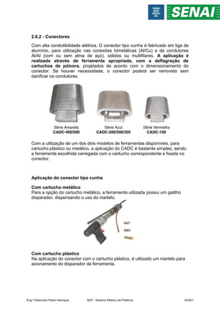 2.6.2 - Conectores
Com alta condutibilidade elétrica, O conector tipo cunha é fabricado em liga de
alumínio, para utilização nas conexões bimetálicas (Al/Cu) e de condutores
Al/Al (com ou sem alma de aço), sólidos ou multifilares. A aplicação é
realizada através de ferramenta apropriada, com a deflagração de
cartuchos de pólvora, projetados de acordo com o dimensionamento do
conector. Se houver necessidade, o conector poderá ser removido sem
danificar os condutores.
Com a utilização de um dos dois modelos de ferramentas disponíveis, para
cartucho plástico ou metálico, a aplicação do CADC é bastante simples, sendo
a ferramenta escolhida carregada com o cartucho correspondente e fixada no
conector.
Aplicação do conector tipo cunha
Com cartucho metálico
Para a opção do cartucho metálico, a ferramenta utilizada possui um gatilho
disparador, dispensando o uso do martelo.
Com cartucho plástico
Na aplicação do conector com o cartucho plástico, é utilizado um martelo para
acionamento do disparador da ferramenta.
Eng.º Eletricista Flávio Henrique SEP - Sistema Elétrico de Potência 24/201
 