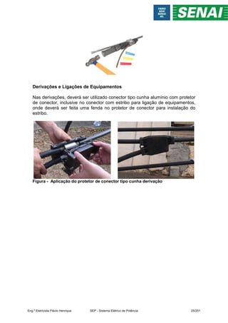 Derivações e Ligações de Equipamentos
Nas derivações, deverá ser utilizado conector tipo cunha alumínio com protetor
de conector, inclusive no conector com estribo para ligação de equipamentos,
onde deverá ser feita uma fenda no protetor de conector para instalação do
estribo.
Figura - Aplicação do protetor de conector tipo cunha derivação
Eng.º Eletricista Flávio Henrique SEP - Sistema Elétrico de Potência 25/201
 