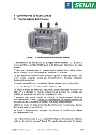 3 - EQUIPAMENTOS DE REDES AÉREAS
3.1 - Transformadores de Distribuição
Figura 21 – Transformador de distribuição trifásico
O transformador de distribuição (ou Estação Transformadora – E.T.) reduz a
tensão primária, ou média tensão, para a de distribuição secundária, ou baixa
tensão.
Contam com pára-raios para a proteção contra sobretensões, e elos fusíveis
para a proteção contra sobrecorrentes, instalados no primário.
De seu secundário deriva-se sem proteção alguma, a rede secundária. Nas
redes aéreas urbanas utilizam-se, transformadores trifásicos instalados
diretamente nos postes.
Em geral, suas potências nominais são fixadas na série padronizada, isto é:
 15 – 30 – 45 – 75 – 112,5 - 150 – 225 e 300 kVA.
No Brasil, a tensão de distribuição secundária está padronizada nos valores de
220/127 V e 380/220 V, havendo predomínio da primeira nos estados das
regiões sul e sudeste e da segunda no restante do país.
O esquema mais usual consiste na utilização de transformadores trifásicos,
com resfriamento a óleo, estando os enrolamentos do primário ligados em
triângulo e os do secundário em estrela, com centro estrela aterrado.
Utilizam-se ainda, em alguns sistemas, transformadores monofásicos e bancos
de transformadores monofásicos.
Na figura 22, ilustra-se uma montagem de estrutura de transformador trifásico
em rede convencional.
Nas redes subterrâneas, a E.T., usualmente utilizando transformador trifásico,
pode ser do tipo “pad mounted” (figura 23), quando o transformador é instalado
Eng.º Eletricista Flávio Henrique SEP - Sistema Elétrico de Potência 26/201
 