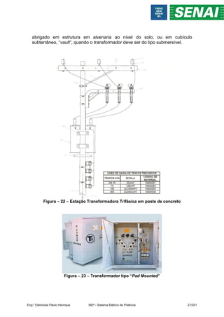 abrigado em estrutura em alvenaria ao nível do solo, ou em cubículo
subterrâneo, “vault”, quando o transformador deve ser do tipo submersível.
Figura – 22 – Estação Transformadora Trifásica em poste de concreto
Figura – 23 – Transformador tipo “Pad Mounted”
Eng.º Eletricista Flávio Henrique SEP - Sistema Elétrico de Potência 27/201
 