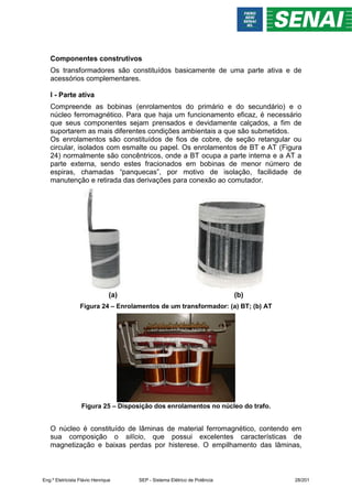 Componentes construtivos
Os transformadores são constituídos basicamente de uma parte ativa e de
acessórios complementares.
I - Parte ativa
Compreende as bobinas (enrolamentos do primário e do secundário) e o
núcleo ferromagnético. Para que haja um funcionamento eficaz, é necessário
que seus componentes sejam prensados e devidamente calçados, a fim de
suportarem as mais diferentes condições ambientais a que são submetidos.
Os enrolamentos são constituídos de fios de cobre, de seção retangular ou
circular, isolados com esmalte ou papel. Os enrolamentos de BT e AT (Figura
24) normalmente são concêntricos, onde a BT ocupa a parte interna e a AT a
parte externa, sendo estes fracionados em bobinas de menor número de
espiras, chamadas “panquecas”, por motivo de isolação, facilidade de
manutenção e retirada das derivações para conexão ao comutador.
(a) (b)
Figura 24 – Enrolamentos de um transformador: (a) BT; (b) AT
Figura 25 – Disposição dos enrolamentos no núcleo do trafo.
O núcleo é constituído de lâminas de material ferromagnético, contendo em
sua composição o silício, que possui excelentes características de
magnetização e baixas perdas por histerese. O empilhamento das lâminas,
Eng.º Eletricista Flávio Henrique SEP - Sistema Elétrico de Potência 28/201
 
