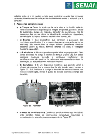 isoladas entre si e do núcleo, é feito para minimizar a ação das correntes
parasitas provenientes da variação de fluxo ocorridos sobre o material, que é
condutor.
II - Acessórios complementares
 a) Tanque → Serve de invólucro da parte ativa e do líquido isolante.
Nele encontramos os suportes para fixação em postes, ganchos olhais
de suspensão, tampa de inspeção, conector de aterramento, fios de
passagem das buchas, placa de identificação, radiadores, dispositivos
de drenagem do líquido isolante, visor de nível do óleo, etc.
 b) Buchas → São dispositivos que permitem a passagem dos
condutores constituintes dos enrolamentos para o meio externo (redes
elétricas). São constituídos de corpo isolante (porcelana), condutor
passante (cobre ou latão), terminal (bronze ou latão) e vedações
(borracha e papelão).
 c) Radiadores → O calor gerado na parte ativa se propaga pelo óleo,
sendo dissipado na tampa e laterais do tanque (Figura 26). Em casos
especiais (potência elevada e ventilação insuficiente) os
transformadores são munidos de radiadores, que aumentam a área de
dissipação, ou adaptados com ventilação forçada.
 d) Comutador → É um dispositivo mecânico que permite variar o
número de espiras dos enrolamentos de alta tensão, como mostra a
Figura 27. Sua finalidade é corrigir o desnível de tensão existente nas
redes de distribuição, devido à queda de tensão ocorrida ao longo das
mesmas.
Figura 26 – Radiador Figura 27 - Comutador
 e) Placa de identificação → Construída em alumínio ou aço inoxidável,
onde constam todas as informações construtivas resumidas e
normatizadas do aparelho, conforme exemplo da Figura 28.
Eng.º Eletricista Flávio Henrique SEP - Sistema Elétrico de Potência 29/201
 
