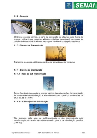1.1.2 - Geração
Obtém-se energia elétrica, a partir da conversão de alguma outra forma de
energia, utilizando-se máquinas elétricas rotativas (geradores), nas quais se
utilizam turbinas hidráulicas ou a vapor para se obter o conjugado mecânico.
1.1.3 - Sistema de Transmissão
Transporta a energia elétrica dos centros de geração aos de consumo.
1.1.4 - Sistema de Distribuição
1.1.4.1 - Rede de Sub-Transmissão
Tem a função de transportar a energia elétrica das subestações de transmissão
às subestações de distribuição e aos consumidores, operando em tensões de
34,5, 69, 88 e 138 kV.
1.1.4.2 - Subestações de distribuição
São supridas pela rede de subtransmissão e são responsáveis pela
transformação da tensão de subtransmissão para a de distribuição primária
(13,8 kV).
Eng.º Eletricista Flávio Henrique SEP - Sistema Elétrico de Potência 3/201
 