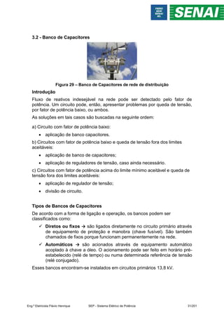 3.2 - Banco de Capacitores
Figura 29 – Banco de Capacitores de rede de distribuição
Introdução
Fluxo de reativos indesejável na rede pode ser detectado pelo fator de
potência. Um circuito pode, então, apresentar problemas por queda de tensão,
por fator de potência baixo, ou ambos.
As soluções em tais casos são buscadas na seguinte ordem:
a) Circuito com fator de potência baixo:
 aplicação de banco capacitores.
b) Circuitos com fator de potência baixo e queda de tensão fora dos limites
aceitáveis:
 aplicação de banco de capacitores;
 aplicação de reguladores de tensão, caso ainda necessário.
c) Circuitos com fator de potência acima do limite mínimo aceitável e queda de
tensão fora dos limites aceitáveis:
 aplicação de regulador de tensão;
 divisão de circuito.
Tipos de Bancos de Capacitores
De acordo com a forma de ligação e operação, os bancos podem ser
classificados como:
 Diretos ou fixos → são ligados diretamente no circuito primário através
de equipamento de proteção e manobra (chave fusível). São também
chamados de fixos porque funcionam permanentemente na rede.
 Automáticos → são acionados através de equipamento automático
acoplado à chave a óleo. O acionamento pode ser feito em horário pré-
estabelecido (relé de tempo) ou numa determinada referência de tensão
(relé conjugado).
Esses bancos encontram-se instalados em circuitos primários 13,8 kV.
Eng.º Eletricista Flávio Henrique SEP - Sistema Elétrico de Potência 31/201
 