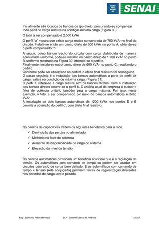 Inicialmente são locados os bancos do tipo direto, procurando-se compensar
todo perfil de carga relativa na condição mínima carga (Figura 30).
O total a ser compensado é 2.500 kVAr.
O perfil “a” mostra que existe carga reativa concentrada de 700 kVAr no final do
circuito. Instala-se então um banco direto de 600 kVAr no ponto A, obtendo-se
o perfil compensado “b”.
A seguir, como há um trecho do circuito com carga distribuída de maneira
aproximada uniforme, pode-se instalar um banco direto de 1.200 kVAr no ponto
B conforme mostrado na Figura 30, obtendo-se o perfil c.
Finalmente, instala-se outro banco direto de 600 kVAr no ponto C, resultando o
perfil d.
Conforme pode ser observado no perfil d, o efeito final resistivo foi conseguido.
O passo seguinte é a instalação dos bancos automáticos a partir do perfil de
carga reativa na condição de máxima carga. (Figura 31).
O perfil a’ refere-se à carga reativa sem os bancos diretos. Com a instalação
dos bancos diretos obteve-se o perfil b’. O critério atual da empresa é buscar o
fator de potência unitário também para a carga máxima. Por isso, neste
exemplo, o total a ser compensado por meio de bancos automáticos é 2460
kVAr.
A instalação de dois bancos automáticos de 1200 kVAr nos pontos D e E
permite a obtenção do perfil c’, com efeito final resistivo.
Os bancos de capacitores trazem os seguintes benefícios para a rede.
 Diminuição das perdas no alimentador
 Melhoria no fator de potência
 Aumento da disponibilidade de carga do sistema
 Elevação do nível de tensão
Os bancos automáticos provocam um benefício adicional que é a regulação de
tensão. Os automáticos com comando de tempo só podem ser usados em
circuitos com ciclo de carga bem definido. E os automáticos com comando de
tempo x tensão (relé conjugado) permitem faixas de regularização diferentes
nos períodos de carga leve e pesada.
Eng.º Eletricista Flávio Henrique SEP - Sistema Elétrico de Potência 33/201
 