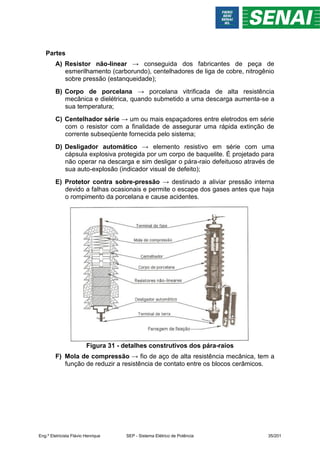 Partes
A) Resistor não-linear → conseguida dos fabricantes de peça de
esmerilhamento (carborundo), centelhadores de liga de cobre, nitrogênio
sobre pressão (estanqueidade);
B) Corpo de porcelana → porcelana vitrificada de alta resistência
mecânica e dielétrica, quando submetido a uma descarga aumenta-se a
sua temperatura;
C) Centelhador série → um ou mais espaçadores entre eletrodos em série
com o resistor com a finalidade de assegurar uma rápida extinção de
corrente subseqüente fornecida pelo sistema;
D) Desligador automático → elemento resistivo em série com uma
cápsula explosiva protegida por um corpo de baquelite. É projetado para
não operar na descarga e sim desligar o pára-raio defeituoso através de
sua auto-explosão (indicador visual de defeito);
E) Protetor contra sobre-pressão → destinado a aliviar pressão interna
devido a falhas ocasionais e permite o escape dos gases antes que haja
o rompimento da porcelana e cause acidentes.
Figura 31 - detalhes construtivos dos pára-raios
F) Mola de compressão → fio de aço de alta resistência mecânica, tem a
função de reduzir a resistência de contato entre os blocos cerâmicos.
Eng.º Eletricista Flávio Henrique SEP - Sistema Elétrico de Potência 35/201
 