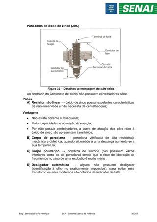 Pára-raios de óxido de zinco (ZnO)
Figura 32 – Detalhes de montagem de pára-raios
Ao contrário do Carboneto de silício, não possuem centelhadores série.
Partes
A) Resistor não-linear → óxido de zinco possui excelentes caracterísiticas
de não-linearidade e não necessita de centelhadores;
Vantagens
 Não existe corrente subseqüente;
 Maior capacidade de absorção de energia;
 Por não possuir centelhadores, a curva de atuação dos pára-raios à
óxido de zinco não apresentam transitórios;
B) Corpo de porcelana → porcelana vitrificada de alta resistência
mecânica e dielétrica, quando submetido a uma descarga aumenta-se a
sua temperatura;
C) Corpo polimérico → borracha de silicone (não possuem vazios
interiores como os de porcelana) sendo que o risco de liberação de
fragmentos no caso de uma explosão é muito menor;
D) Desligador automático → alguns não possuem desligador
(identificação à olho nu praticamente impossível), para evitar esse
transtorno os mais modernos são dotados de indicador de falta;
Eng.º Eletricista Flávio Henrique SEP - Sistema Elétrico de Potência 36/201
 