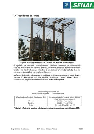 3.4 - Reguladores de Tensão
Figura 32 – Reguladores de Tensão de rede de distribuição
O regulador de tensão é um equipamento destinado a manter um determinado
nível de tensão em um sistema elétrico, quando submetido a uma variação de
tensão fora dos limites especificados. É um autotransformador dotado de certo
número de derivações no enrolamento série.
As faixas de tensão adequadas, precárias e críticas no ponto de entrega devem
atender à Resolução 505 da ANEEL, conforme Tabela abaixo. Para a
execução do projeto, deve ser observada a faixa adequada.
Tabela 3 – Faixa de tensões admissíveis para consumidores atendidos em M.T.
Eng.º Eletricista Flávio Henrique SEP - Sistema Elétrico de Potência 38/201
 