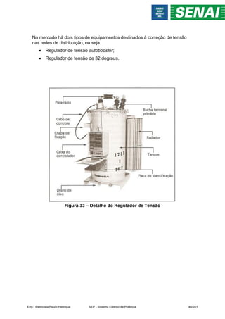 No mercado há dois tipos de equipamentos destinados à correção de tensão
nas redes de distribuição, ou seja:
 Regulador de tensão autobooster;
 Regulador de tensão de 32 degraus.
Figura 33 – Detalhe do Regulador de Tensão
Eng.º Eletricista Flávio Henrique SEP - Sistema Elétrico de Potência 40/201
 