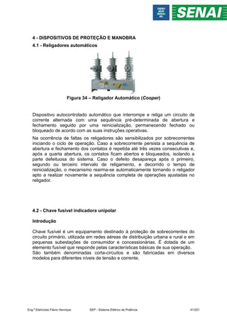 4 - DISPOSITIVOS DE PROTEÇÃO E MANOBRA
4.1 - Religadores automáticos
Figura 34 – Religador Automático (Cooper)
Dispositivo autocontrolado automático que interrompe e religa um circuito de
corrente alternada com uma sequência pré-determinada de abertura e
fechamento seguido por uma reinicialização, permanecendo fechado ou
bloqueado de acordo com as suas instruções operativas.
Na ocorrência de faltas os religadores são sensibilizados por sobrecorrentes
iniciando o ciclo de operação. Caso a sobrecorrente persista a sequência de
abertura e fechamento dos contatos é repetida até três vezes consecutivas e,
após a quarta abertura, os contatos ficam abertos e bloqueados, isolando a
parte defeituosa do sistema. Caso o defeito desapareça após o primeiro,
segundo ou terceiro intervalo de religamento, e decorrido o tempo de
reinicialização, o mecanismo rearma-se automaticamente tornando o religador
apto a realizar novamente a sequência completa de operações ajustadas no
religador.
4.2 - Chave fusível indicadora unipolar
Introdução
Chave fusível é um equipamento destinado à proteção de sobrecorrentes do
circuito primário, utilizada em redes aéreas de distribuição urbana e rural e em
pequenas subestações de consumidor e concessionárias. É dotada de um
elemento fusível que responde pelas características básicas de sua operação.
São também denominadas corta-circuitos e são fabricadas em diversos
modelos para diferentes níveis de tensão e corrente.
Eng.º Eletricista Flávio Henrique SEP - Sistema Elétrico de Potência 41/201
 