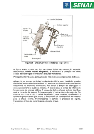 Figura 35 - Chave fusível de isolador de corpo único
A figura abaixo mostra um tipo de chave fusível de construção especial.
Denominada chave fusível religadora, é destinada à proteção de redes
aéreas de distribuição contra curtos-circuitos transitórios.
Principalmente indicadas para aplicação nas derivações importantes do tronco.
A troca de um simples elo fusível em locais de difícil acesso, devido às grandes
distâncias ou estradas intransitáveis ou ainda de equipes de manutenção não
disponíveis no momento necessário, faz elevar o tempo de interrupção e
conseqüentemente o custo da mesma. A chave reduz o tempo de retorno do
fornecimento de energia elétrica. É composta de três chaves fusíveis tipo C na
qual a corrente do sistema flui apenas pela primeira chave do conjunto. No
caso de um curto-circuito, o fusível da primeira chave funde-se, ocasionando a
queda do porta fusível que aciona o mecanismo de transferência da corrente
para a chave central. Permanecendo o defeito, o processo se repete,
transferindo o fluxo da corrente para a terceira chave.
.
Eng.º Eletricista Flávio Henrique SEP - Sistema Elétrico de Potência 42/201
 