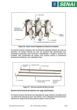 Figura 36 - Chave fusível religadora de abertura monopolar
As chaves fusíveis unipolares são normalmente operadas através de varas de
manobra. As partes internas da vara de manobra são preenchidas com
poliuretano expandido, para aumentar a estabilidade e impedir o acúmulo de
umidade. São constituídas de seções com encaixe preciso e travamento
através pinos elásticos, com cabeçote móvel.
Figura 37 - Vara de manobra de fibra de vidro
Gancho da ferramenta de abertura em carga (load buster)
As chaves fusíveis não devem ser operadas em carga, devido à inexistência de
um sistema de extinção de arco. No entanto, com a utilização da ferramenta de
abertura em carga (load buster) pode-se operar a chave fusível.
Eng.º Eletricista Flávio Henrique SEP - Sistema Elétrico de Potência 43/201
 