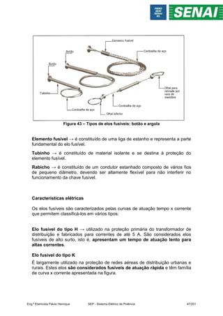 Figura 43 – Tipos de elos fusíveis: botão e argola
Elemento fusível → é constituído de uma liga de estanho e representa a parte
fundamental do elo fusível.
Tubinho → é constituído de material isolante e se destina à proteção do
elemento fusível.
Rabicho → é constituído de um condutor estanhado composto de vários fios
de pequeno diâmetro, devendo ser altamente flexível para não interferir no
funcionamento da chave fusível.
Características elétricas
Os elos fusíveis são caracterizados pelas curvas de atuação tempo x corrente
que permitem classificá-los em vários tipos:
Elo fusível do tipo H → utilizado na proteção primária do transformador de
distribuição e fabricados para correntes de até 5 A. São considerados elos
fusíveis de alto surto, isto é, apresentam um tempo de atuação lento para
altas correntes.
Elo fusível do tipo K
É largamente utilizado na proteção de redes aéreas de distribuição urbanas e
rurais. Estes elos são considerados fusíveis de atuação rápida e têm família
de curva x corrente apresentada na figura.
Eng.º Eletricista Flávio Henrique SEP - Sistema Elétrico de Potência 47/201
 