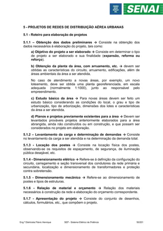 5 - PROJETOS DE REDES DE DISTRIBUIÇÃO AÉREA URBANAS
5.1 - Roteiro para elaboração de projetos
5.1.1 – Obtenção dos dados preliminares → Consiste na obtenção dos
dados necessários à elaboração do projeto, tais como:
a) Objetivo do projeto a ser elaborado → Consiste em determinar o tipo
de projeto a ser elaborado e sua finalidade (expansão, reforma ou
reforço).
b) Obtenção da planta da área, com arruamento, etc. → devem ser
obtidas as características do circuito, arruamento, edificações, além de
áreas ambientais da área a ser atendida.
No caso de atendimento a novas áreas, por exemplo, um novo
loteamento, deve ser obtida uma planta georeferenciada, em escala
adequada (normalmente 1:1000), junto ao responsável pelo
empreendimento.
c) Estudo básico da área → Para novas áreas devem ser feito um
estudo básico considerando as condições do local, o grau e tipo de
urbanização, tipo de arborização, dimensões dos lotes e características
da área a ser atendida.
d) Planos e projetos previamente existentes para a área → Devem ser
levantados prováveis projetos anteriormente elaborados para a área
abrangida, ainda não construídos ou em construção, e que possam ser
considerados no projeto em elaboração.
5.1.2 – Levantamento da carga e determinação de demandas → Consiste
no levantamento da carga a ser atendida e na determinação da demanda total.
5.1.3 - Locação dos postes → Consiste na locação física dos postes,
observando-se os requisitos de espaçamento, de segurança, de iluminação
pública desejável, etc.
5.1.4 - Dimensionamento elétrico → Refere-se à definição da configuração do
circuito, carregamento e seção transversal dos condutores da rede primária e
secundária, localização e dimensionamento de transformadores e proteção
contra sobretensão.
5.1.5 - Dimensionamento mecânico → Refere-se ao dimensionamento de
postes e tipos de estruturas.
5.1.6 - Relação de material e orçamento → Relação dos materiais
necessários à construção da rede e elaboração do orçamento correspondente.
5.1.7 - Apresentação do projeto → Consiste do conjunto de desenhos,
cálculos, formulários, etc., que compõem o projeto.
Eng.º Eletricista Flávio Henrique SEP - Sistema Elétrico de Potência 50/201
 
