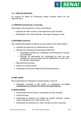 5.2 - TIPOS DE PROJETOS
Os projetos de Redes de Distribuição Aéreas Urbanas devem ser dos
seguintes tipos:
1) CONEXÃO (atendimento ao mercado)
São projetos para atendimento a novos consumidores:
 Extensão de redes: envolve o prolongamento da rede existente;
 Modificação: não envolve extensão, mas exige mudanças na rede.
2) REFORMA (melhoria)
São considerados projetos de reforma os que envolvem obras relacionadas a:
 Aspectos de segurança (ex: afastamento de redes);
 Melhoria dos indicadores de desempenho DEC/FEC:
 Flexibilidade operativa (ex: interligação de alimentadores e by-pass
de localidades);
 Redução de interrupções (ex: substituição de rede nua para
protegida em local com algum tipo de interferência na rede como,
por exemplo, arborização);
 Balanceamento de fases;
 Melhoria do nível de tensão;
 Adequação do nível de carregamento dos transformadores.
3) AMPLIAÇÃO
São considerados de ampliação os projetos ligados a obras de:
 Alterações vinculadas à alta tensão ou subestações (ex.:novas
subestações e/ou aumento do número de alimentadores);
4) MANUTENÇÃO
 Recuperação física da rede (ex: substituição de cabo recozido);
 Poda de árvores;
 Substituição de materiais com defeito (ex: isolador quebrado, cruzeta
podre, equipamento com “ponto quente”, etc);
 Substituição de condutores (ex: subst. de cabo de cobre x alumínio);
Eng.º Eletricista Flávio Henrique SEP - Sistema Elétrico de Potência 51/201
 
