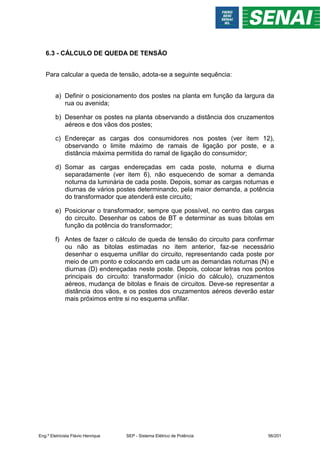 6.3 - CÁLCULO DE QUEDA DE TENSÃO
Para calcular a queda de tensão, adota-se a seguinte sequência:
a) Definir o posicionamento dos postes na planta em função da largura da
rua ou avenida;
b) Desenhar os postes na planta observando a distância dos cruzamentos
aéreos e dos vãos dos postes;
c) Endereçar as cargas dos consumidores nos postes (ver item 12),
observando o limite máximo de ramais de ligação por poste, e a
distância máxima permitida do ramal de ligação do consumidor;
d) Somar as cargas endereçadas em cada poste, noturna e diurna
separadamente (ver item 6), não esquecendo de somar a demanda
noturna da luminária de cada poste. Depois, somar as cargas noturnas e
diurnas de vários postes determinando, pela maior demanda, a potência
do transformador que atenderá este circuito;
e) Posicionar o transformador, sempre que possível, no centro das cargas
do circuito. Desenhar os cabos de BT e determinar as suas bitolas em
função da potência do transformador;
f) Antes de fazer o cálculo de queda de tensão do circuito para confirmar
ou não as bitolas estimadas no item anterior, faz-se necessário
desenhar o esquema unifilar do circuito, representando cada poste por
meio de um ponto e colocando em cada um as demandas noturnas (N) e
diurnas (D) endereçadas neste poste. Depois, colocar letras nos pontos
principais do circuito: transformador (início do cálculo), cruzamentos
aéreos, mudança de bitolas e finais de circuitos. Deve-se representar a
distância dos vãos, e os postes dos cruzamentos aéreos deverão estar
mais próximos entre si no esquema unifilar.
Eng.º Eletricista Flávio Henrique SEP - Sistema Elétrico de Potência 56/201
 