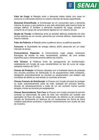 Fator de Carga → Relação entre a demanda média obtida com base no
consumo e a demanda máxima no mesmo intervalo de tempo especificado.
Demanda Diversificada → Contribuição de um consumidor para a demanda
máxima do grupo a que pertence e que está alimentado pela mesma fonte de
energia elétrica. É também a demanda resultante da carga, tomada em
conjunto de um grupo de consumidores ligados em um mesmo circuito.
Queda de Tensão → Diferença entre as tensões elétricas existentes em dois
pontos distintos de um circuito, percorrido por corrente elétrica, observadas no
mesmo instante.
Fator de Potência → Relação entre a potência ativa e a potência aparente.
Consumo → Quantidade de energia elétrica (kWh) absorvida em um dado
intervalo de tempo.
Consumidores Especiais → Consumidores cujas cargas ocasionam
flutuações de tensão na rede, necessitando, portanto, de uma análise
específica para o dimensionamento elétrico da mesma.
kVA Térmico → Potência limite de carregamento do transformador,
estabelecida em função de suas características do tipo de curva de carga,
adotando máximo de 130 %.
Chaves de Proteção → Chaves utilizadas com a finalidade básica de proteção
dos circuitos primários de distribuição ou de equipamentos neles instalados,
desligando automaticamente os circuitos ou equipamentos que estejam sob
condições de defeito ou sob tensão ou correntes anormais.
Chaves Fusíveis de Distribuição → Chaves com função principal de proteger
ou isolar automaticamente parte da rede, baseado em princípio térmico,
através de sobreaquecimento e fusão de um elo condutor fusível quando
atingido o limite de corrente pré-estabelecido.
Chaves Seccionadoras Tipo Faca → Chaves com função principal de permitir
conexão ou desconexão de parte da rede nas manobras por ocasião das
operações de fluxo de carga, de manutenção, de reforma ou de construção,
através de fechamento ou abertura de um componente em forma de barra
metálica basculante condutora, e operado mecanicamente com auxílio de vara
de manobra.
Eng.º Eletricista Flávio Henrique SEP - Sistema Elétrico de Potência 6/201
 