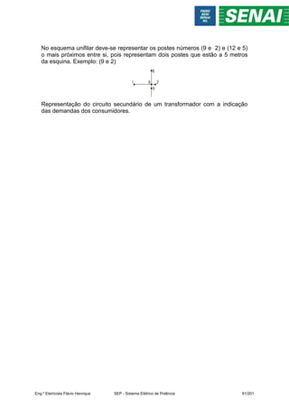 No esquema unifilar deve-se representar os postes números (9 e 2) e (12 e 5)
o mais próximos entre si, pois representam dois postes que estão a 5 metros
da esquina. Exemplo: (9 e 2)
Representação do circuito secundário de um transformador com a indicação
das demandas dos consumidores.
Eng.º Eletricista Flávio Henrique SEP - Sistema Elétrico de Potência 61/201
 