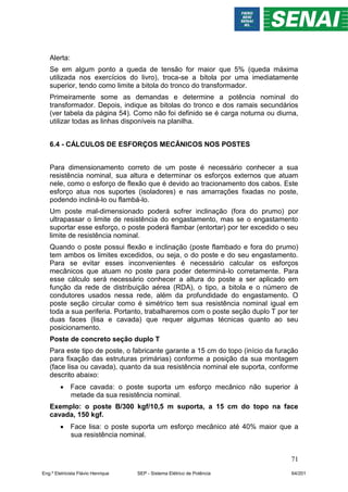 71
Alerta:
Se em algum ponto a queda de tensão for maior que 5% (queda máxima
utilizada nos exercícios do livro), troca-se a bitola por uma imediatamente
superior, tendo como limite a bitola do tronco do transformador.
Primeiramente some as demandas e determine a potência nominal do
transformador. Depois, indique as bitolas do tronco e dos ramais secundários
(ver tabela da página 54). Como não foi definido se é carga noturna ou diurna,
utilizar todas as linhas disponíveis na planilha.
6.4 - CÁLCULOS DE ESFORÇOS MECÂNICOS NOS POSTES
Para dimensionamento correto de um poste é necessário conhecer a sua
resistência nominal, sua altura e determinar os esforços externos que atuam
nele, como o esforço de flexão que é devido ao tracionamento dos cabos. Este
esforço atua nos suportes (isoladores) e nas amarrações fixadas no poste,
podendo incliná-lo ou flambá-lo.
Um poste mal-dimensionado poderá sofrer inclinação (fora do prumo) por
ultrapassar o limite de resistência do engastamento, mas se o engastamento
suportar esse esforço, o poste poderá flambar (entortar) por ter excedido o seu
limite de resistência nominal.
Quando o poste possui flexão e inclinação (poste flambado e fora do prumo)
tem ambos os limites excedidos, ou seja, o do poste e do seu engastamento.
Para se evitar esses inconvenientes é necessário calcular os esforços
mecânicos que atuam no poste para poder determiná-lo corretamente. Para
esse cálculo será necessário conhecer a altura do poste a ser aplicado em
função da rede de distribuição aérea (RDA), o tipo, a bitola e o número de
condutores usados nessa rede, além da profundidade do engastamento. O
poste seção circular como é simétrico tem sua resistência nominal igual em
toda a sua periferia. Portanto, trabalharemos com o poste seção duplo T por ter
duas faces (lisa e cavada) que requer algumas técnicas quanto ao seu
posicionamento.
Poste de concreto seção duplo T
Para este tipo de poste, o fabricante garante a 15 cm do topo (início da furação
para fixação das estruturas primárias) conforme a posição da sua montagem
(face lisa ou cavada), quanto da sua resistência nominal ele suporta, conforme
descrito abaixo:
 Face cavada: o poste suporta um esforço mecânico não superior à
metade da sua resistência nominal.
Exemplo: o poste B/300 kgf/10,5 m suporta, a 15 cm do topo na face
cavada, 150 kgf.
 Face lisa: o poste suporta um esforço mecânico até 40% maior que a
sua resistência nominal.
Eng.º Eletricista Flávio Henrique SEP - Sistema Elétrico de Potência 64/201
 