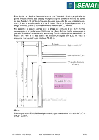 Para iniciar os cálculos devemos lembrar que “momento é a força aplicada no
poste (tracionamento dos cabos), multiplicada pela distância do solo ao ponto
de sua fixação”. O ponto de fixação do poste depende do seu engastamento,
como já vimos anteriormente, e a partir dessa diferença é que determinamos o
braço primário, já que o braço secundário é fixado em 7,0 metros.
No desenho a seguir, vemos que o braço do primário é de 8,70 metros
descontados o engastamento (1,65 m) e os 15 cm do topo (onde se encontra o
primeiro furo de fixação de uma estrutura). O valor do braço do secundário é
fixado em 7,00 m e dos cabos de telecomunicações em 5,00 m. Veja o
esquema representativo do poste de 10,50 m.
Alerta
Não esquecer da fórmula do engastamento que se encontra no capítulo 3: C =
(l/10) + 0,60 m.
Eng.º Eletricista Flávio Henrique SEP - Sistema Elétrico de Potência 66/201
 