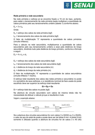 Rede primária e rede secundária
Na rede primária o esforço já se encontra fixado a 15 cm do topo, portanto,
para saber o tensionamento da rede primária basta multiplicar a quantidade de
cabos primários pelo seu tensionamento unitário (tabela 1) conforme abaixo:
Ep = 3 x tcp
Onde:
Ep = esforço dos cabos da rede primária (kgf)
tcp = tensionamento dos cabos da rede primária (kgf)
O fator de multiplicação “3” representa a quantidade de cabos primários
(circuito trifásico).
Para o cálculo na rede secundária, multiplicamos a quantidade de cabos
secundários pelo seu tensionamento unitário e esse pela distância do braço
secundário, dividindo tudo pela distância do braço primário, conforme a fórmula
a seguir:
ES = 4 x tcs x ds
ES = esforço dos cabos da rede secundária (kgf)
tcs = tensionamento dos cabos da rede secundária (kgf)
ds = distância do braço da rede secundária (m)
dp = distância do braço da rede primária (m)
O fator de multiplicação “4” representa a quantidade de cabos secundários
(circuito trifásico + neutro).
O esforço total resultante dos cabos das redes primária e secundária no poste
é o somatório de seus esforços, e a resistência nominal da face usada do poste
escolhido deve ser superior ao esforço total resultante:
Et = Ep + Es
Et = esforço total dos cabos no poste (kgf)
Na abertura de circuito secundário com cabos de mesma bitola não há
necessidade de efetuar o cálculo já que a resultante é nula.
Vejam o exemplo abaixo:
Se a abertura dos circuitos secundários for com cabos 3 x 02(02) ou 3 x 20(20),
o cabo de aço do estai de poste a poste deve ser de bitola 6 mm. A bitola 9 mm
somente é utilizada quando a abertura de circuitos for de cabos 3 x 40 (40)
Eng.º Eletricista Flávio Henrique SEP - Sistema Elétrico de Potência 67/201
 