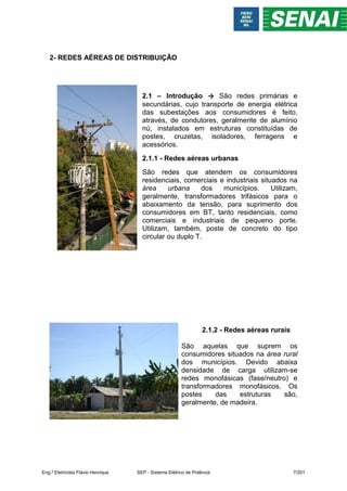 2- REDES AÉREAS DE DISTRIBUIÇÃO
2.1 – Introdução → São redes primárias e
secundárias, cujo transporte de energia elétrica
das subestações aos consumidores é feito,
através, de condutores, geralmente de alumínio
nú, instalados em estruturas constituídas de
postes, cruzetas, isoladores, ferragens e
acessórios.
2.1.1 - Redes aéreas urbanas
São redes que atendem os consumidores
residenciais, comerciais e industriais situados na
área urbana dos municípios. Utilizam,
geralmente, transformadores trifásicos para o
abaixamento da tensão, para suprimento dos
consumidores em BT, tanto residenciais, como
comerciais e industriais de pequeno porte.
Utilizam, também, poste de concreto do tipo
circular ou duplo T.
2.1.2 - Redes aéreas rurais
São aquelas que suprem os
consumidores situados na área rural
dos municípios. Devido abaixa
densidade de carga utilizam-se
redes monofásicas (fase/neutro) e
transformadores monofásicos. Os
postes das estruturas são,
geralmente, de madeira.
Eng.º Eletricista Flávio Henrique SEP - Sistema Elétrico de Potência 7/201
 