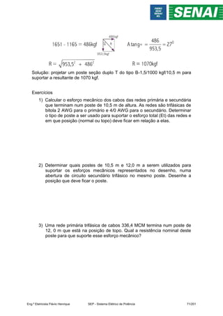 Solução: projetar um poste seção duplo T do tipo B-1,5/1000 kgf/10,5 m para
suportar a resultante de 1070 kgf.
Exercícios
1) Calcular o esforço mecânico dos cabos das redes primária e secundária
que terminam num poste de 10,5 m de altura. As redes são trifásicas de
bitola 2 AWG para o primário e 4/0 AWG para o secundário. Determinar
o tipo de poste a ser usado para suportar o esforço total (Et) das redes e
em que posição (normal ou topo) deve ficar em relação a elas.
2) Determinar quais postes de 10,5 m e 12,0 m a serem utilizados para
suportar os esforços mecânicos representados no desenho, numa
abertura de circuito secundário trifásico no mesmo poste. Desenhe a
posição que deve ficar o poste.
3) Uma rede primária trifásica de cabos 336,4 MCM termina num poste de
12, 0 m que está na posição de topo. Qual a resistência nominal deste
poste para que suporte esse esforço mecânico?
Eng.º Eletricista Flávio Henrique SEP - Sistema Elétrico de Potência 71/201
 