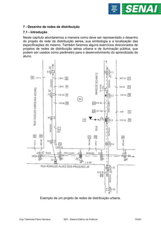 7 - Desenho de redes de distribuição
7.1 - Introdução
Neste capítulo abordaremos a maneira como deve ser representado o desenho
do projeto de rede de distribuição aérea, sua simbologia e a localização das
especificações do mesmo. Também faremos alguns exercícios direcionados de
projetos de redes de distribuição aérea urbana e de iluminação pública, que
podem ser usados como parâmetro para o desenvolvimento do aprendizado do
aluno.
Exemplo de um projeto de redes de distribuição urbana.
Eng.º Eletricista Flávio Henrique SEP - Sistema Elétrico de Potência 74/201
 