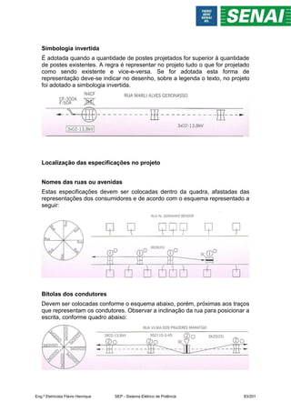 Simbologia invertida
É adotada quando a quantidade de postes projetados for superior à quantidade
de postes existentes. A regra é representar no projeto tudo o que for projetado
como sendo existente e vice-e-versa. Se for adotada esta forma de
representação deve-se indicar no desenho, sobre a legenda o texto, no projeto
foi adotado a simbologia invertida.
Localização das especificações no projeto
Nomes das ruas ou avenidas
Estas especificações devem ser colocadas dentro da quadra, afastadas das
representações dos consumidores e de acordo com o esquema representado a
seguir:
Bitolas dos condutores
Devem ser colocadas conforme o esquema abaixo, porém, próximas aos traços
que representam os condutores. Observar a inclinação da rua para posicionar a
escrita, conforme quadro abaixo:
Eng.º Eletricista Flávio Henrique SEP - Sistema Elétrico de Potência 83/201
 