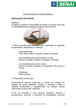 CONSTRUÇÃO DE REDES AÉREAS
INSTALAÇAO DE POSTES
MANUAL:
O objetivo é permitir a implantação de postes nos locais onde haja
a impossibilidade de emprego de viaturas para esse fim.
1- Para tal serviço será necessário ter a disposição os seguintes
equipamentos, ferramentas e materiais:
a) Equipamentos:
Tirfor, Calha, Metro, Forquilha, Tampa e Cruzetas
b) Ferramentas para cavar buraco e a vala:
Marreta, Enxadão, Ponteiro, Cavadeira e Picareta.
c) Ferramentas para retirar a terra:
Concha, Concha cavadeira, Pé Quadrada, Pé de bico e
Forma.
d) Material:
Poste e Corda.
2- Preparação dos serviços:
Primeiramente deve-se posicionar o veículo no canteiro de
trabalho de forma adequada, sinalizar o canteiro e retirar o
material, ferramentas e equipamentos do referido veículo
vistoriando-os para evitar acidentes.
A fim de controlar o risco deve-se obedecer, durante o
levantamento, somente o comando do encarregado; tomando
Eng.º Eletricista Flávio Henrique SEP - Sistema Elétrico de Potência 85/201
 