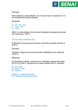 Exemplo:
Para calcular a profundidade de um buraco para o poste de 12 m
de comprimento do tipo pesado:
Resposta:
e = 12 ÷ 10 + 0,6
e = 1,20 + 0,6
e = 1,8 m
OBS: A profundidade mínima para instalação de postes não pode
ser menor que 1,50 m.
Cálculo para o diâmetro (D)
O diâmetro do buraco será sempre o da base do poste somado a
0,40 m.
Exemplo:
Calcular a largura de um buraco para instalação de um poste de
14,00 m
Resposta:
Consultando a tabela, veremos que o diâmetro da base do poste
de 14 m é 0,46 m. Somando-se a essa medida 0,40 m, teremos:
D = Ø + 0,40
D = 0,46 + 0,40
D = 0,86 m.
Onde D = Largura do poste
Ø = diâmetro da base do poste
Eng.º Eletricista Flávio Henrique SEP - Sistema Elétrico de Potência 87/201
 