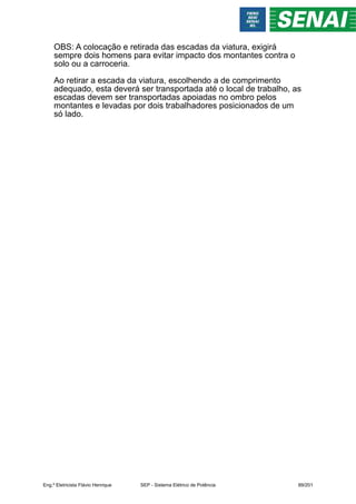 OBS: A colocação e retirada das escadas da viatura, exigirá
sempre dois homens para evitar impacto dos montantes contra o
solo ou a carroceria.
Ao retirar a escada da viatura, escolhendo a de comprimento
adequado, esta deverá ser transportada até o local de trabalho, as
escadas devem ser transportadas apoiadas no ombro pelos
montantes e levadas por dois trabalhadores posicionados de um
só lado.
Eng.º Eletricista Flávio Henrique SEP - Sistema Elétrico de Potência 89/201
 