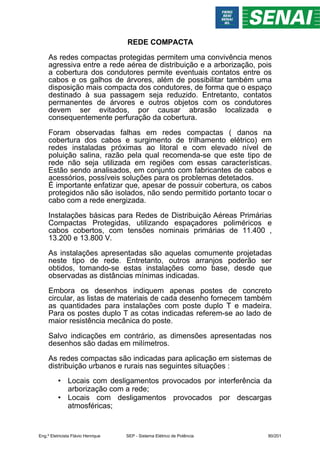 REDE COMPACTA
As redes compactas protegidas permitem uma convivência menos
agressiva entre a rede aérea de distribuição e a arborização, pois
a cobertura dos condutores permite eventuais contatos entre os
cabos e os galhos de árvores, além de possibilitar também uma
disposição mais compacta dos condutores, de forma que o espaço
destinado à sua passagem seja reduzido. Entretanto, contatos
permanentes de árvores e outros objetos com os condutores
devem ser evitados, por causar abrasão localizada e
consequentemente perfuração da cobertura.
Foram observadas falhas em redes compactas ( danos na
cobertura dos cabos e surgimento de trilhamento elétrico) em
redes instaladas próximas ao litoral e com elevado nível de
poluição salina, razão pela qual recomenda-se que este tipo de
rede não seja utilizada em regiões com essas características.
Estão sendo analisados, em conjunto com fabricantes de cabos e
acessórios, possíveis soluções para os problemas detetados.
É importante enfatizar que, apesar de possuir cobertura, os cabos
protegidos não são isolados, não sendo permitido portanto tocar o
cabo com a rede energizada.
Instalações básicas para Redes de Distribuição Aéreas Primárias
Compactas Protegidas, utilizando espaçadores poliméricos e
cabos cobertos, com tensões nominais primárias de 11.400 ,
13.200 e 13.800 V.
As instalações apresentadas são aquelas comumente projetadas
neste tipo de rede. Entretanto, outros arranjos poderão ser
obtidos, tomando-se estas instalações como base, desde que
observadas as distâncias mínimas indicadas.
Embora os desenhos indiquem apenas postes de concreto
circular, as listas de materiais de cada desenho fornecem também
as quantidades para instalações com poste duplo T e madeira.
Para os postes duplo T as cotas indicadas referem-se ao lado de
maior resistência mecânica do poste.
Salvo indicações em contrário, as dimensões apresentadas nos
desenhos são dadas em milímetros.
As redes compactas são indicadas para aplicação em sistemas de
distribuição urbanos e rurais nas seguintes situações :
• Locais com desligamentos provocados por interferência da
arborização com a rede;
• Locais com desligamentos provocados por descargas
atmosféricas;
Eng.º Eletricista Flávio Henrique SEP - Sistema Elétrico de Potência 90/201
 