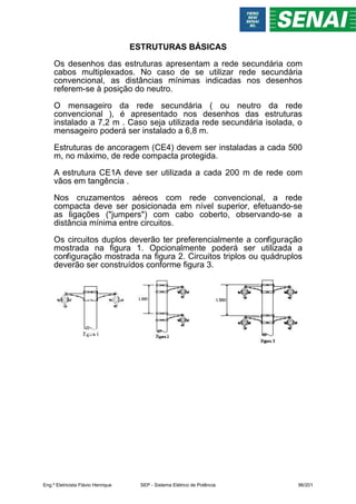 ESTRUTURAS BÁSICAS
Os desenhos das estruturas apresentam a rede secundária com
cabos multiplexados. No caso de se utilizar rede secundária
convencional, as distâncias mínimas indicadas nos desenhos
referem-se à posição do neutro.
O mensageiro da rede secundária ( ou neutro da rede
convencional ), é apresentado nos desenhos das estruturas
instalado a 7,2 m . Caso seja utilizada rede secundária isolada, o
mensageiro poderá ser instalado a 6,8 m.
Estruturas de ancoragem (CE4) devem ser instaladas a cada 500
m, no máximo, de rede compacta protegida.
A estrutura CE1A deve ser utilizada a cada 200 m de rede com
vãos em tangência .
Nos cruzamentos aéreos com rede convencional, a rede
compacta deve ser posicionada em nível superior, efetuando-se
as ligações ("jumpers") com cabo coberto, observando-se a
distância mínima entre circuitos.
Os circuitos duplos deverão ter preferencialmente a configuração
mostrada na figura 1. Opcionalmente poderá ser utilizada a
configuração mostrada na figura 2. Circuitos triplos ou quádruplos
deverão ser construídos conforme figura 3.
Eng.º Eletricista Flávio Henrique SEP - Sistema Elétrico de Potência 96/201
 