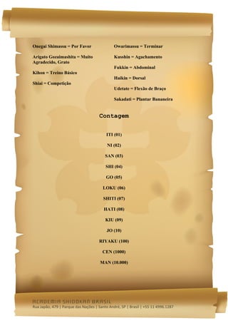  




Onegai Shimassu = Por Favor                   Owarimassu = Terminar

Arigato Gozaimashita = Muito                  Kusshin = Agachamento
Agradecido, Grato
                                              Fukkin = Abdominal
Kihon = Treino Básico
                                              Haikin = Dorsal
Shiai = Competição
                                              Udetate = Flexão de Braço

                                              Sakadati = Plantar Bananeira


                                      Contagem


                                          ITI (01)

                                          NI (02)

                                         SAN (03)

                                         SHI (04)

                                         GO (05)

                                        LOKU (06)

                                        SHITI (07)

                                        HATI (08)

                                         KIU (09)

                                          JO (10)

                                      RIYAKU (100)

                                       CEN (1000)

                                      MAN (10.000)




academia shidokan brasil
Rua Japão, 479 | Parque das Nações | Santo André, SP | Brasil | +55 11 4996.1287 
 