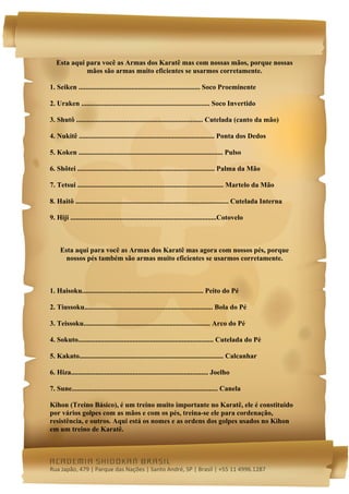  




    Esta aqui para você as Armas dos Karatê mas com nossas mãos, porque nossas
              mãos são armas muito eficientes se usarmos corretamente.

1. Seiken ..................................................................... Soco Proeminente

2. Uraken ......................................................................... Soco Invertido

3. Shutô ........................................................................ Cutelada (canto da mão)

4. Nukitê ............................................................................. Ponta dos Dedos

5. Koken .................................................................................. Pulso

6. Shôtei .............................................................................. Palma da Mão

7. Tetsui ................................................................................... Martelo da Mão

8. Haitô ....................................................................................... Cutelada Interna

9. Hiji ...................................................................................Cotovelo



     Esta aqui para você as Armas dos Karatê mas agora com nossos pés, porque
       nossos pés também são armas muito eficientes se usarmos corretamente.



1. Haisoku..................................................................... Peito do Pé

2. Tiussoku......................................................................... Bola do Pé

3. Teissoku........................................................................ Arco do Pé

4. Sokuto............................................................................. Cutelada do Pé

5. Kakato.................................................................................. Calcanhar

6. Hiza.............................................................................. Joelho

7. Sune................................................................................... Canela

Kihon (Treino Básico), é um treino muito importante no Karatê, ele é constituido
por vários golpes com as mãos e com os pés, treina-se ele para cordenação,
resistência, e outros. Aqui está os nomes e as ordens dos golpes usados no Kihon
em um treino de Karatê.



academia shidokan brasil
Rua Japão, 479 | Parque das Nações | Santo André, SP | Brasil | +55 11 4996.1287 
 