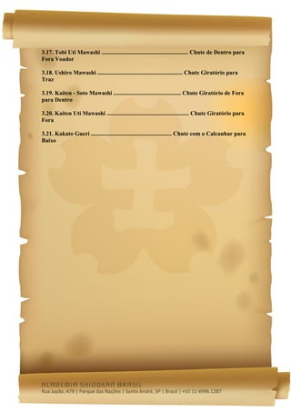  




3.17. Tobi Uti Mawashi ........................................................... Chute de Dentro para
Fora Voador

3.18. Ushiro Mawashi .......................................................... Chute Giratório para
Traz

3.19. Kaiten - Soto Mawashi .............................................. Chute Giratório de Fora
para Dentro

3.20. Kaiten Uti Mawashi ........................................................ Chute Giratório para
Fora

3.21. Kakato Gueri ....................................................... Chute com o Calcanhar para
Baixo




academia shidokan brasil
Rua Japão, 479 | Parque das Nações | Santo André, SP | Brasil | +55 11 4996.1287 
 