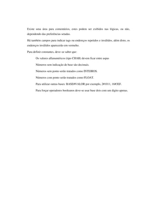 Existe uma área para comentários, estes podem ser exibidos nas lógicas, ou não,
dependendo das preferências setadas.
Há também campos para indicar tags ou endereços repetidos e inválidos, além disto, os
endereços inválidos aparecerão em vermeho.
Para definir constantes, deve–se saber que:
Os valores alfanuméricos (tipo CHAR) devem ficar entre aspas
Números sem indicação de base são decimais.
Números sem ponto serão tratados como INTEIROS.
Números com ponto serão tratados como FLOAT.
Para utilizar outras bases: BASE#VALOR por exemplo, 2#1011, 16#3EF.
Para forçar operadores booleanos deve-se usar base dois com um digito apenas.

 