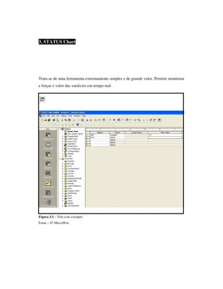 3. STATUS Chart

Trata-se de uma ferramenta extremamente simples e de grande valor. Permite monitorar
e forçar o valor das variáveis em tempo real.

Figura 3.1 – Tela com exemplo
Fonte – S7 MicroWin.

 