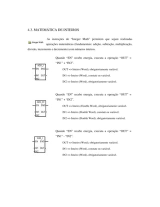 4.3. MATEMÁTICA DE INTEIROS
As instruções do “Integer Math” permitem que sejam realizadas
operações matemáticas (fundamentais: adição, subtração, multiplicação,
divisão, incremento e decremento) com números inteiros.
Quando “EN” recebe energia, executa a operação “OUT” =
“IN1” + “IN2”.
OUT => Inteiro (Word), obrigatoriamente variável.
IN1 => Inteiro (Word), constate ou variável.
IN2 => Inteiro (Word), obrigatoriamente variável.

Quando “EN” recebe energia, executa a operação “OUT” =
“IN1” + “IN2”.
OUT => Inteiro (Double Word), obrigatoriamente variável.
IN1 => Inteiro (Double Word), constate ou variável.
IN2 => Inteiro (Double Word), obrigatoriamente variável.

Quando “EN” recebe energia, executa a operação “OUT” =
“IN1” - “IN2”.
OUT => Inteiro (Word), obrigatoriamente variável.
IN1 => Inteiro (Word), constate ou variável.
IN2 => Inteiro (Word), obrigatoriamente variável.

 