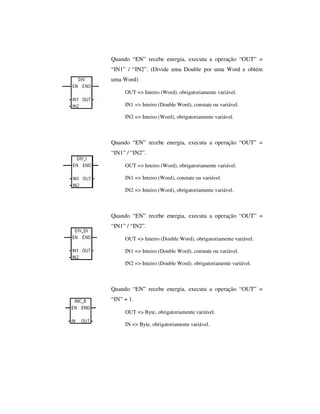 Quando “EN” recebe energia, executa a operação “OUT” =
“IN1” / “IN2”. (Divide uma Double por uma Word e obtém
uma Word)
OUT => Inteiro (Word), obrigatoriamente variável.
IN1 => Inteiro (Double Word), constate ou variável.
IN2 => Inteiro (Word), obrigatoriamente variável.

Quando “EN” recebe energia, executa a operação “OUT” =
“IN1” / “IN2”.
OUT => Inteiro (Word), obrigatoriamente variável.
IN1 => Inteiro (Word), constate ou variável.
IN2 => Inteiro (Word), obrigatoriamente variável.

Quando “EN” recebe energia, executa a operação “OUT” =
“IN1” / “IN2”.
OUT => Inteiro (Double Word), obrigatoriamente variável.
IN1 => Inteiro (Double Word), constate ou variável.
IN2 => Inteiro (Double Word), obrigatoriamente variável.

Quando “EN” recebe energia, executa a operação “OUT” =
“IN” + 1.
OUT => Byte, obrigatoriamente variável.
IN => Byte, obrigatoriamente variável.

 
