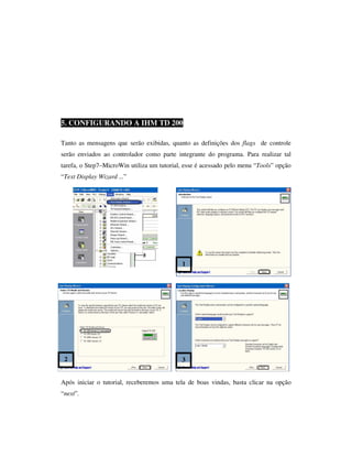 5. CONFIGURANDO A IHM TD 200
Tanto as mensagens que serão exibidas, quanto as definições dos flags de controle
serão enviados ao controlador como parte integrante do programa. Para realizar tal
tarefa, o Step7–MicroWin utiliza um tutorial, esse é acessado pelo menu “Tools” opção
“Text Display Wizard ...”

1

2

3

Após iniciar o tutorial, receberemos uma tela de boas vindas, basta clicar na opção
“next”.

 