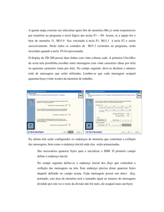 A quinta etapa consiste em selecionar quais bits de memória (Mx.y) serão responsáveis
por transferir ao programa o nível lógico das teclas F1 ~ F8. Assim, se a opção for o
byte de memória 31, M31.0 fica vinculado à tecla F1, M31.1 à tecla F2 e assim
sucessivamente. Neste todos os contados de M31.3 existentes no programa, serão
invertidos quando a tecla F4 for pressionada.
O display da TD 200 possui duas linhas com vinte colunas cada. A primeira CheckBox
da sexta tela possibilita escolher entre mensagens com vinte caracteres (duas por tela)
ou quarenta caracteres (uma por tela). No campo seguinte, deve-se declarar o número
total de mensagens que serão utilizadas. Lembre-se que cada mensagem ocupará
quarenta bytes (vinte words) da memória de trabalho.

7

8

Na sétima tela serão configurados os endereços de memória que controlam a exibição
das mensagens, bem como o endereço inicial onde elas serão armazenadas.
São necessários quatorze bytes para a inicializar a IHM. O primeiro campo
define o endereço inicial.
No campo seguinte define-se o endereço inicial dos flags que controlam a
exibição das mensagens na tela. Este endereço precisa distar quatorze bytes
daquele definido no campo acima. Cada mensagem possui um único

flag,

portando, esta área da memória terá o tamanho igual ao numero de mensagens
dividido por oito (se o resto da divisão não for nulo, ele ocupará mais um byte)

 