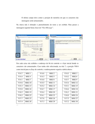 O ultimo campo deve conter a posição de memória em que os caracteres das
mensagens serão armazenados.
Na oitava tela é efetuado o preenchimento do texto a ser exibido. Para passar a
mensagem seguinte basta clicar em “Next Message”.

8

9

Em cada caixa são exibidos o endereço do bit de controle e o byte inicial donde os
caracteres são armazenados. Caso tenha sido selecionada, na tela 7, a posição VB14
como inicial para os flags de controle, o endereçamento seguirá a tabela abaixo.
V14.7

MSG 1

V14.6

MSG 2

V14.5

MSG 3

V14.4

MSG 4

V14.3

MSG 5

V14.2

MSG 6

V14.1

MSG 7

V14.0

MSG 8

V15.7

MSG 9

V15.6

MSG 10

V15.5

MSG 11

V15.4

MSG 12

V15.3

MSG 13

V15.2

MSG 14

V15.1

MSG 15

V15.0

MSG 16

V16.7

MSG 17

V16.6

MSG 18

V16.5

MSG 19

V16.4

MSG 20

V16.3

MSG 21

V16.2

MSG 22

V16.1

MSG 23

V16.0

MSG 24

V17.7

MSG 25

V17.6

MSG 26

V17.5

MSG 27

V17.4

MSG 28

V17.3

MSG 29

V17.2

MSG 30

…

 