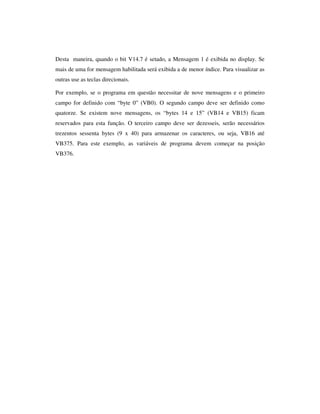 Desta maneira, quando o bit V14.7 é setado, a Mensagem 1 é exibida no display. Se
mais de uma for mensagem habilitada será exibida a de menor índice. Para visualizar as
outras use as teclas direcionais.
Por exemplo, se o programa em questão necessitar de nove mensagens e o primeiro
campo for definido com “byte 0” (VB0). O segundo campo deve ser definido como
quatorze. Se existem nove mensagens, os “bytes 14 e 15” (VB14 e VB15) ficam
reservados para esta função. O terceiro campo deve ser dezesseis, serão necessários
trezentos sessenta bytes (9 x 40) para armazenar os caracteres, ou seja, VB16 até
VB375. Para este exemplo, as variáveis de programa devem começar na posição
VB376.

 